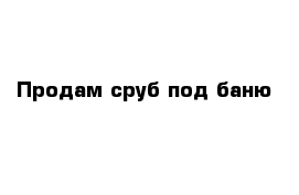 Продам сруб под баню